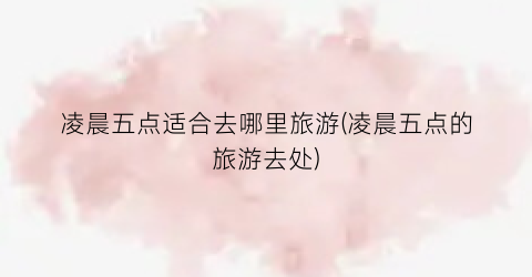 凌晨五点适合去哪里旅游(凌晨五点的旅游去处)