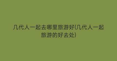 几代人一起去哪里旅游好(几代人一起旅游的好去处)