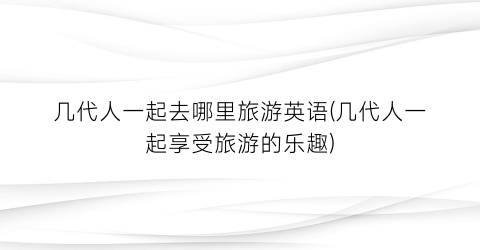 几代人一起去哪里旅游英语(几代人一起享受旅游的乐趣)
