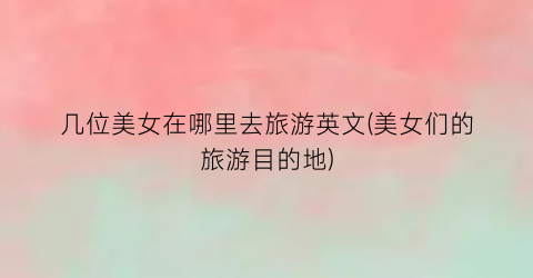 几位美女在哪里去旅游英文(美女们的旅游目的地)