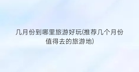 几月份到哪里旅游好玩(推荐几个月份值得去的旅游地)