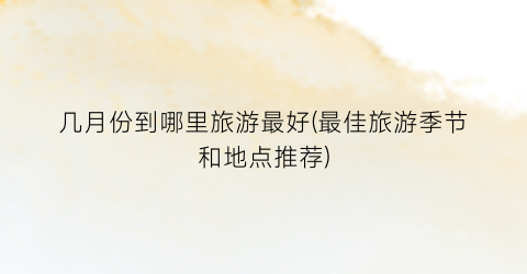 几月份到哪里旅游最好(最佳旅游季节和地点推荐)