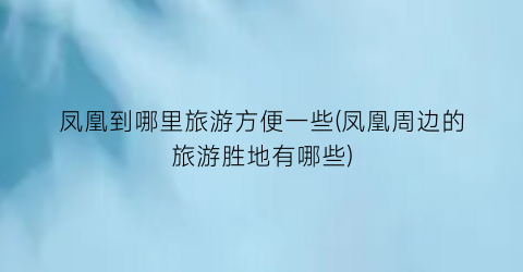 凤凰到哪里旅游方便一些(凤凰周边的旅游胜地有哪些)