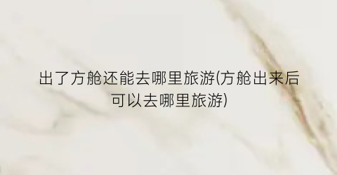 出了方舱还能去哪里旅游(方舱出来后可以去哪里旅游)