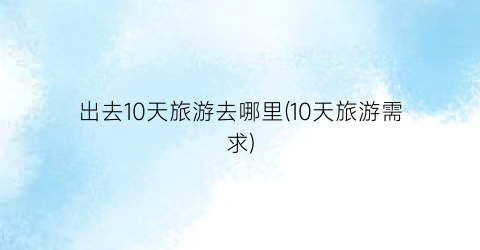 出去10天旅游去哪里(10天旅游需求)