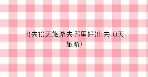 出去10天旅游去哪里好(出去10天旅游)