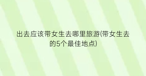 出去应该带女生去哪里旅游(带女生去的5个最佳地点)