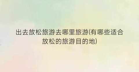 出去放松旅游去哪里旅游(有哪些适合放松的旅游目的地)