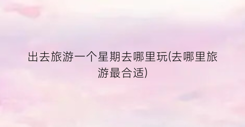 出去旅游一个星期去哪里玩(去哪里旅游最合适)