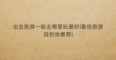 出去旅游一般去哪里玩最好(最佳旅游目的地推荐)