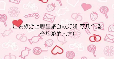 出去旅游上哪里旅游最好(推荐几个适合旅游的地方)