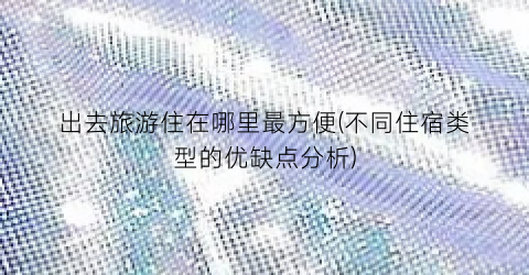 出去旅游住在哪里最方便(不同住宿类型的优缺点分析)