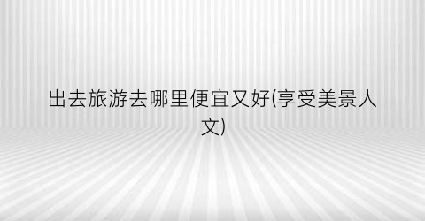 出去旅游去哪里便宜又好(享受美景人文)