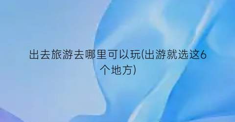 出去旅游去哪里可以玩(出游就选这6个地方)