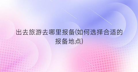 出去旅游去哪里报备(如何选择合适的报备地点)