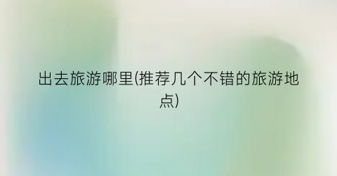 出去旅游哪里(推荐几个不错的旅游地点)