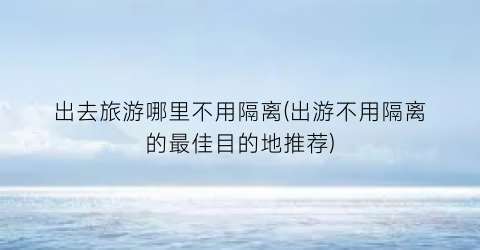 出去旅游哪里不用隔离(出游不用隔离的最佳目的地推荐)