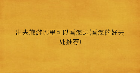 出去旅游哪里可以看海边(看海的好去处推荐)