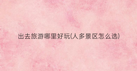 出去旅游哪里好玩(人多景区怎么选)