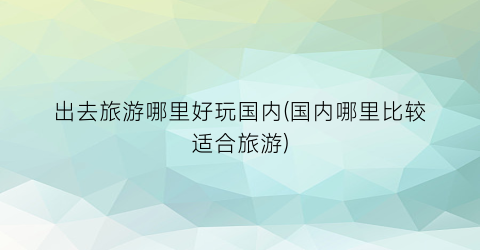 出去旅游哪里好玩国内(国内哪里比较适合旅游)