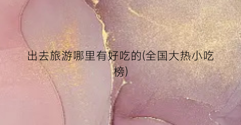 出去旅游哪里有好吃的(全国大热小吃榜)