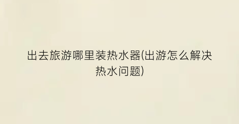 出去旅游哪里装热水器(出游怎么解决热水问题)