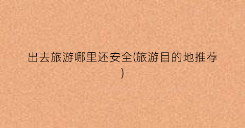 出去旅游哪里还安全(旅游目的地推荐)
