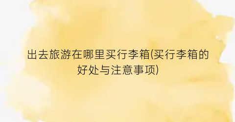 出去旅游在哪里买行李箱(买行李箱的好处与注意事项)