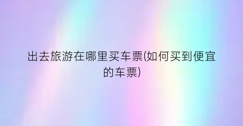 出去旅游在哪里买车票(如何买到便宜的车票)
