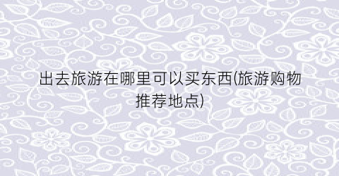 出去旅游在哪里可以买东西(旅游购物推荐地点)