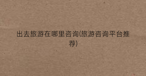 出去旅游在哪里咨询(旅游咨询平台推荐)