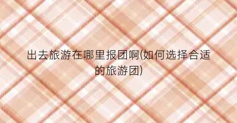 出去旅游在哪里报团啊(如何选择合适的旅游团)