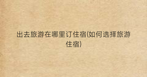 出去旅游在哪里订住宿(如何选择旅游住宿)