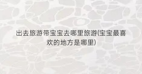 出去旅游带宝宝去哪里旅游(宝宝最喜欢的地方是哪里)