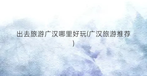 出去旅游广汉哪里好玩(广汉旅游推荐)