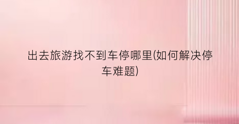 出去旅游找不到车停哪里(如何解决停车难题)