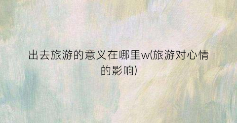 出去旅游的意义在哪里w(旅游对心情的影响)