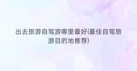 出去旅游自驾游哪里最好(最佳自驾旅游目的地推荐)