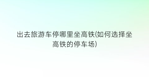 出去旅游车停哪里坐高铁(如何选择坐高铁的停车场)