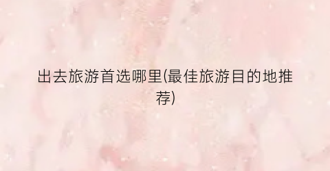 出去旅游首选哪里(最佳旅游目的地推荐)