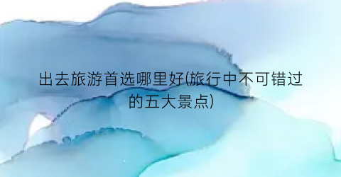 出去旅游首选哪里好(旅行中不可错过的五大景点)