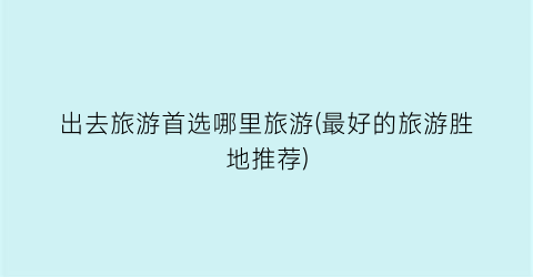 出去旅游首选哪里旅游(最好的旅游胜地推荐)
