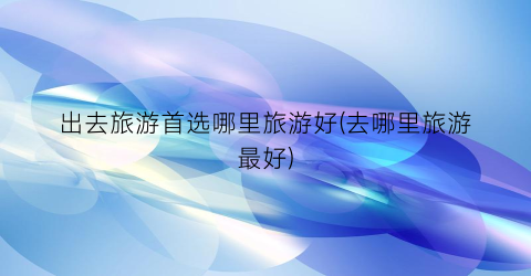 出去旅游首选哪里旅游好(去哪里旅游最好)