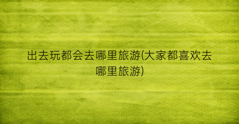 出去玩都会去哪里旅游(大家都喜欢去哪里旅游)