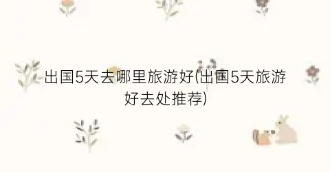 出国5天去哪里旅游好(出国5天旅游好去处推荐)