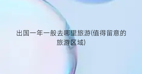 出国一年一般去哪里旅游(值得留意的旅游区域)