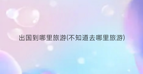 出国到哪里旅游(不知道去哪里旅游)