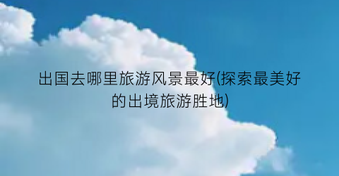 出国去哪里旅游风景最好(探索最美好的出境旅游胜地)