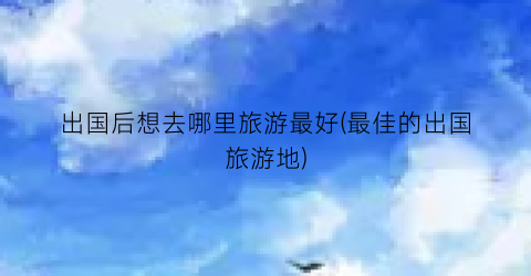 出国后想去哪里旅游最好(最佳的出国旅游地)