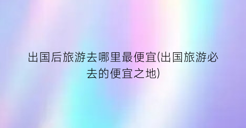 出国后旅游去哪里最便宜(出国旅游必去的便宜之地)